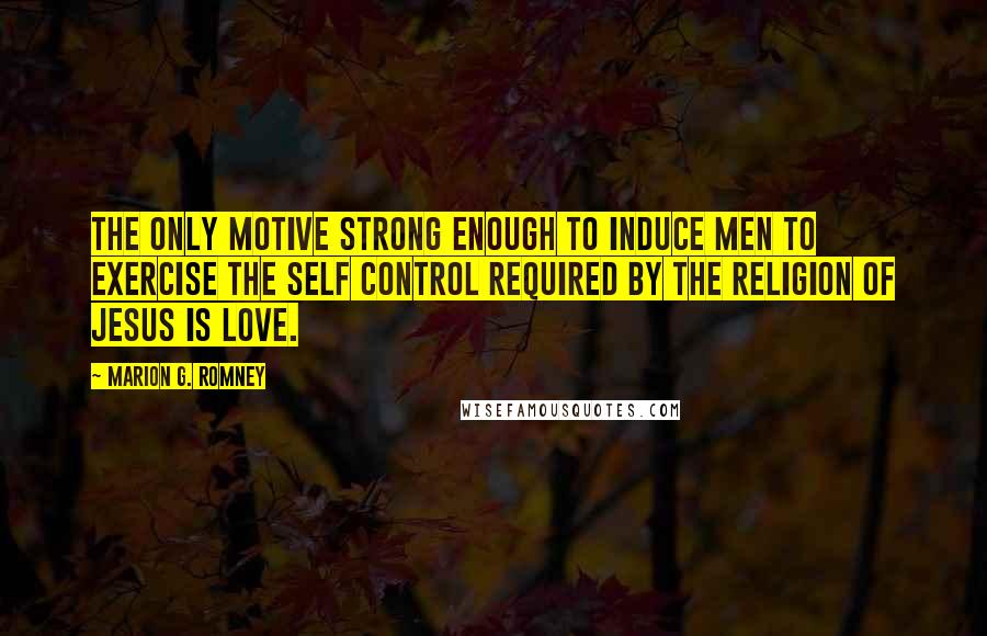 Marion G. Romney quotes: The only motive strong enough to induce men to exercise the self control required by the religion of Jesus is love.