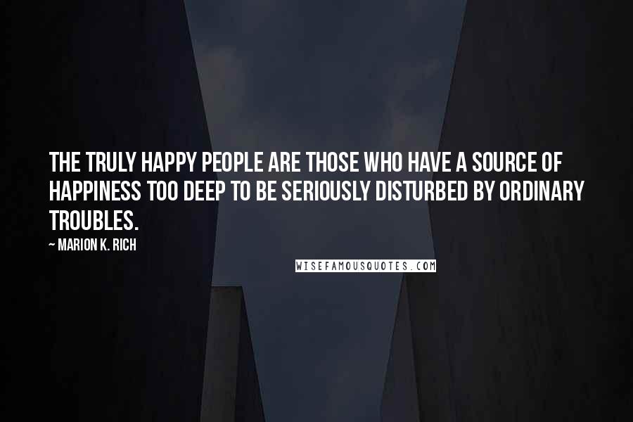 Marion K. Rich quotes: The truly happy people are those who have a source of happiness too deep to be seriously disturbed by ordinary troubles.