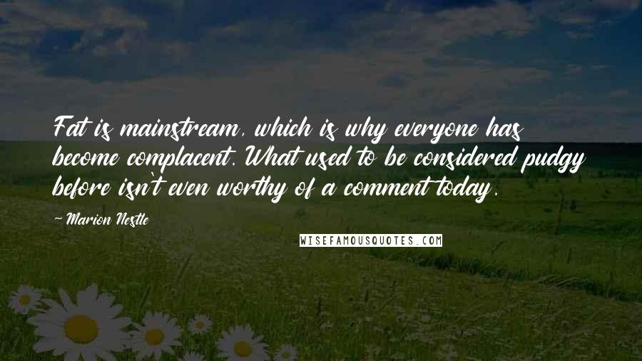 Marion Nestle quotes: Fat is mainstream, which is why everyone has become complacent. What used to be considered pudgy before isn't even worthy of a comment today.