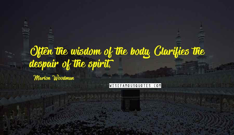 Marion Woodman quotes: Often the wisdom of the body Clarifies the despair of the spirit.