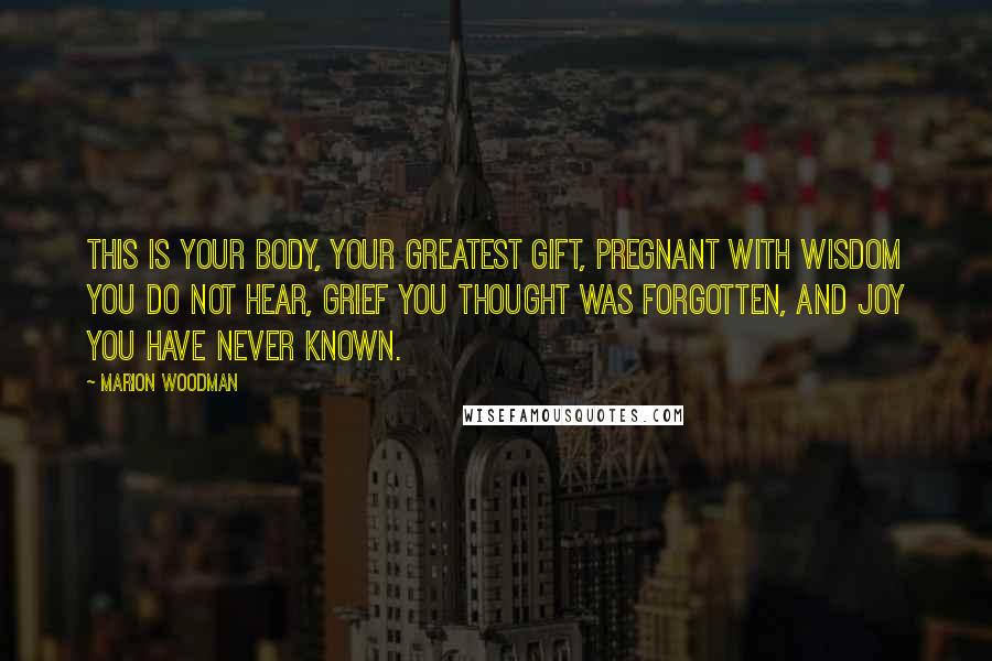 Marion Woodman quotes: This is your body, your greatest gift, pregnant with wisdom you do not hear, grief you thought was forgotten, and joy you have never known.
