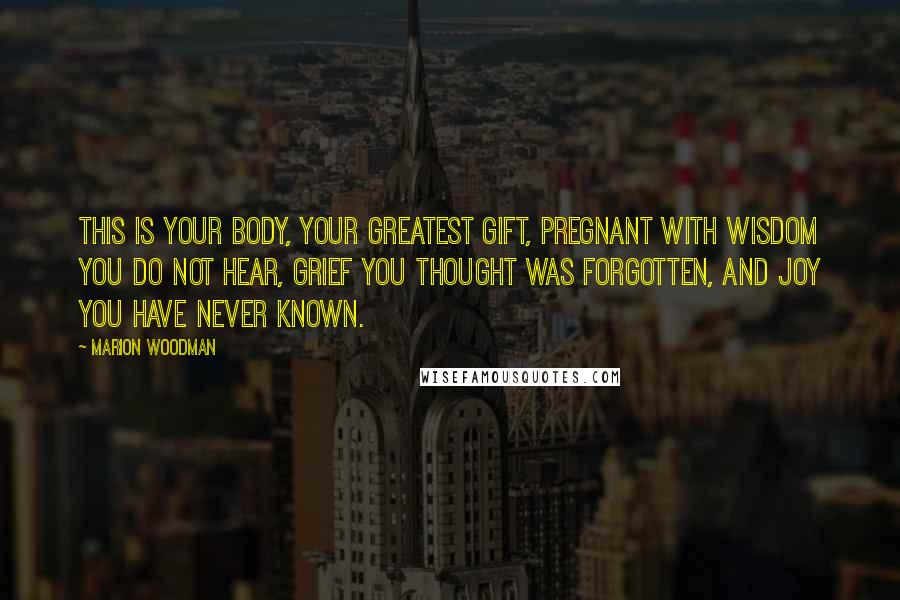 Marion Woodman quotes: This is your body, your greatest gift, pregnant with wisdom you do not hear, grief you thought was forgotten, and joy you have never known. Marion Woodman quotes: This is your body, your greatest gift, pregnant with wisdom you do not hear, grief you thought was forgotten, and joy you have never known.