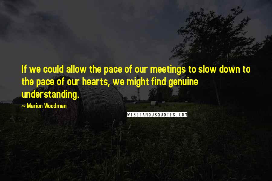 Marion Woodman quotes: If we could allow the pace of our meetings to slow down to the pace of our hearts, we might find genuine understanding. Marion Woodman quotes: If we could allow the pace of our meetings to slow down to the pace of our hearts, we might find genuine understanding.