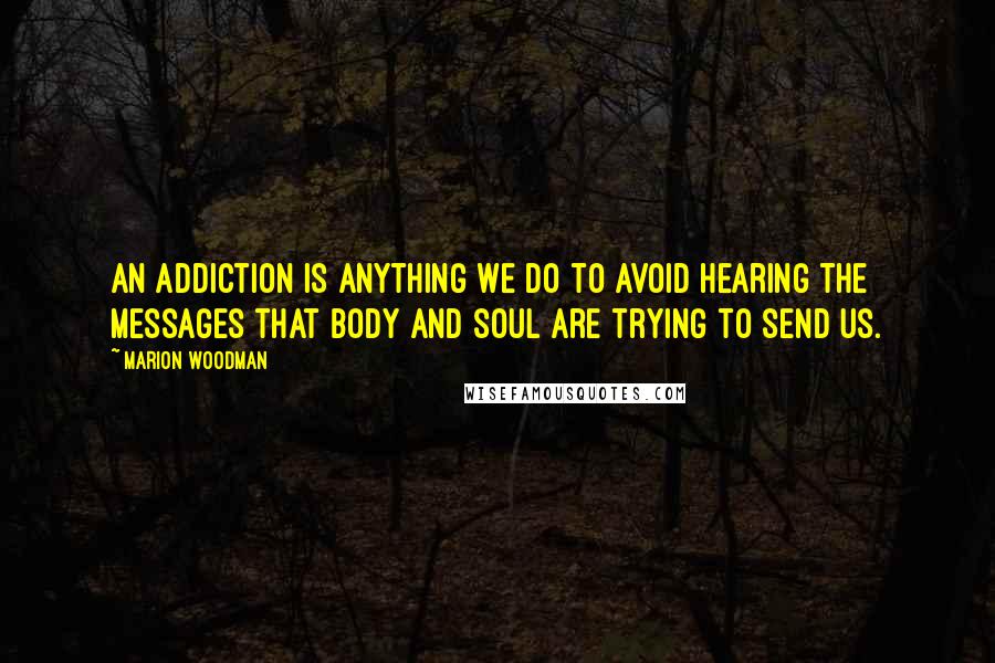 Marion Woodman quotes: An addiction is anything we do to avoid hearing the messages that body and soul are trying to send us. Marion Woodman quotes: An addiction is anything we do to avoid hearing the messages that body and soul are trying to send us.