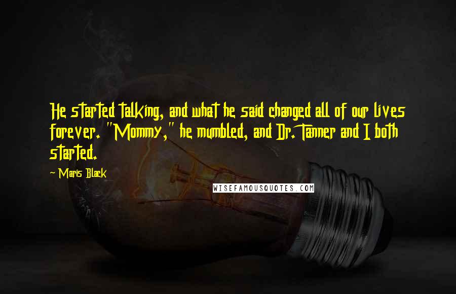 Maris Black quotes: He started talking, and what he said changed all of our lives forever. "Mommy," he mumbled, and Dr. Tanner and I both started. Maris Black quotes: He started talking, and what he said changed all of our lives forever. "Mommy," he mumbled, and Dr. Tanner and I both started.
