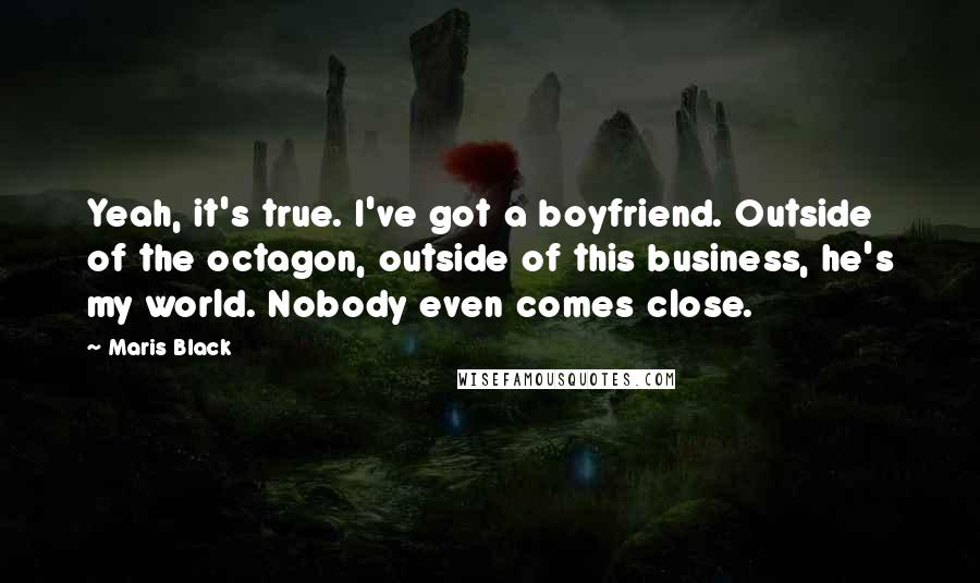 Maris Black quotes: Yeah, it's true. I've got a boyfriend. Outside of the octagon, outside of this business, he's my world. Nobody even comes close. Maris Black quotes: Yeah, it's true. I've got a boyfriend. Outside of the octagon, outside of this business, he's my world. Nobody even comes close.