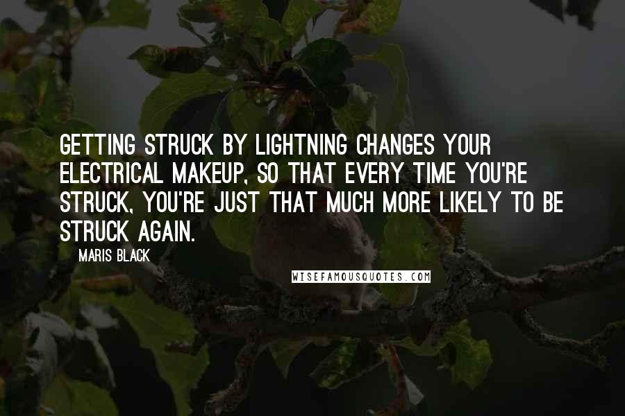 Maris Black quotes: Getting struck by lightning changes your electrical makeup, so that every time you're struck, you're just that much more likely to be struck again. Maris Black quotes: Getting struck by lightning changes your electrical makeup, so that every time you're struck, you're just that much more likely to be struck again.