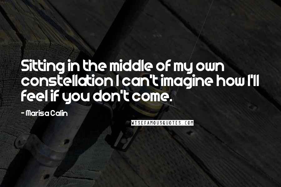 Marisa Calin quotes: Sitting in the middle of my own constellation I can't imagine how I'll feel if you don't come.