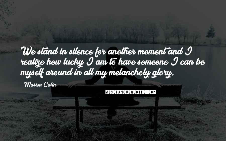 Marisa Calin quotes: We stand in silence for another moment and I realize how lucky I am to have someone I can be myself around in all my melancholy glory.