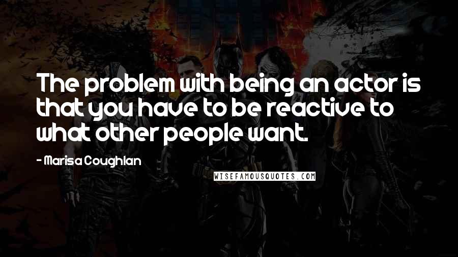 Marisa Coughlan quotes: The problem with being an actor is that you have to be reactive to what other people want.