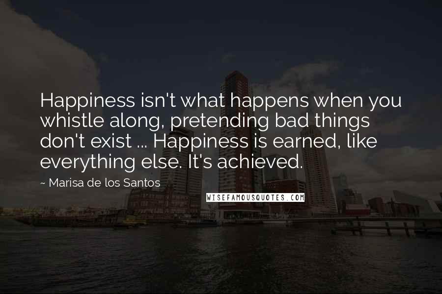 Marisa De Los Santos quotes: Happiness isn't what happens when you whistle along, pretending bad things don't exist ... Happiness is earned, like everything else. It's achieved. Marisa De Los Santos quotes: Happiness isn't what happens when you whistle along, pretending bad things don't exist ... Happiness is earned, like everything else. It's achieved.