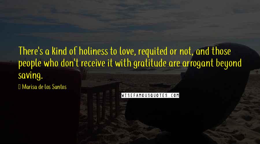 Marisa De Los Santos quotes: There's a kind of holiness to love, requited or not, and those people who don't receive it with gratitude are arrogant beyond saving. Marisa De Los Santos quotes: There's a kind of holiness to love, requited or not, and those people who don't receive it with gratitude are arrogant beyond saving.