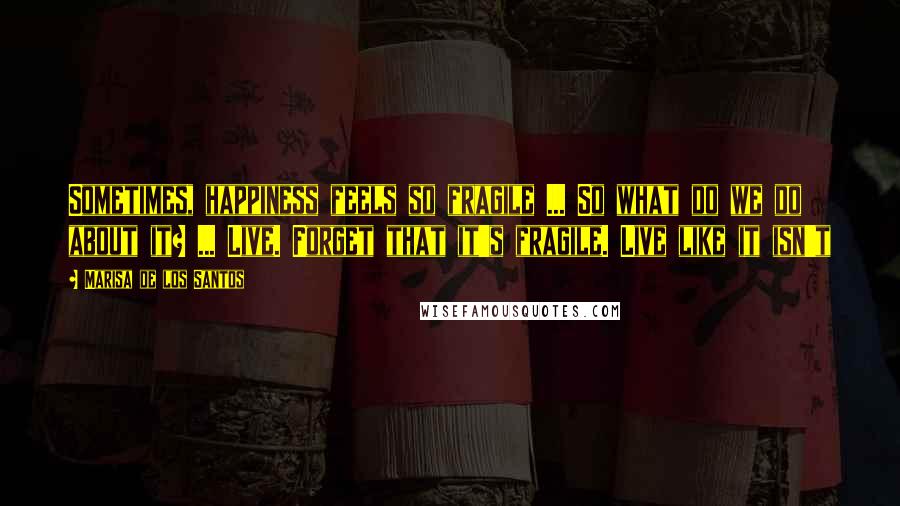 Marisa De Los Santos quotes: Sometimes, happiness feels so fragile ... So what do we do about it? ... Live. Forget that it's fragile. Live like it isn't