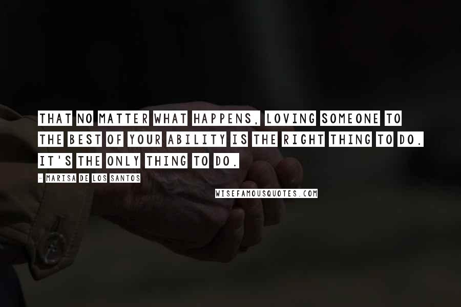 Marisa De Los Santos quotes: That no matter what happens, loving someone to the best of your ability is the right thing to do. It's the only thing to do. Marisa De Los Santos quotes: That no matter what happens, loving someone to the best of your ability is the right thing to do. It's the only thing to do.