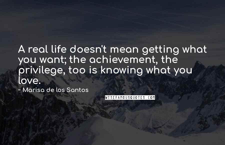 Marisa De Los Santos quotes: A real life doesn't mean getting what you want; the achievement, the privilege, too is knowing what you love. Marisa De Los Santos quotes: A real life doesn't mean getting what you want; the achievement, the privilege, too is knowing what you love.