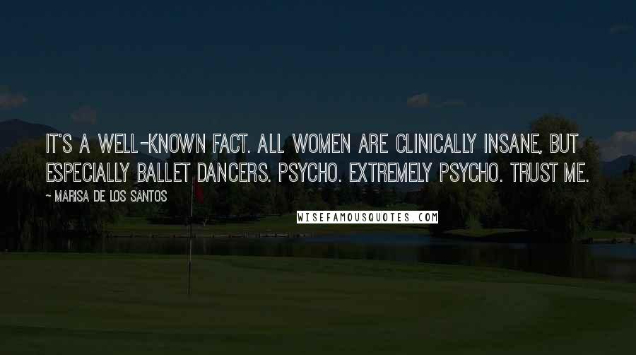 Marisa De Los Santos quotes: It's a well-known fact. All women are clinically insane, but especially ballet dancers. Psycho. extremely psycho. Trust me. Marisa De Los Santos quotes: It's a well-known fact. All women are clinically insane, but especially ballet dancers. Psycho. extremely psycho. Trust me.