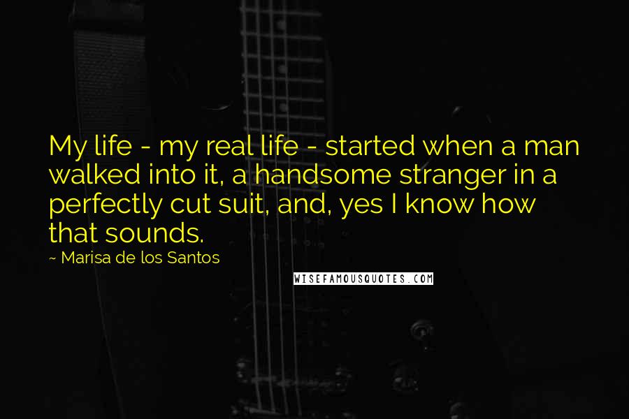 Marisa De Los Santos quotes: My life - my real life - started when a man walked into it, a handsome stranger in a perfectly cut suit, and, yes I know how that sounds. Marisa De Los Santos quotes: My life - my real life - started when a man walked into it, a handsome stranger in a perfectly cut suit, and, yes I know how that sounds.