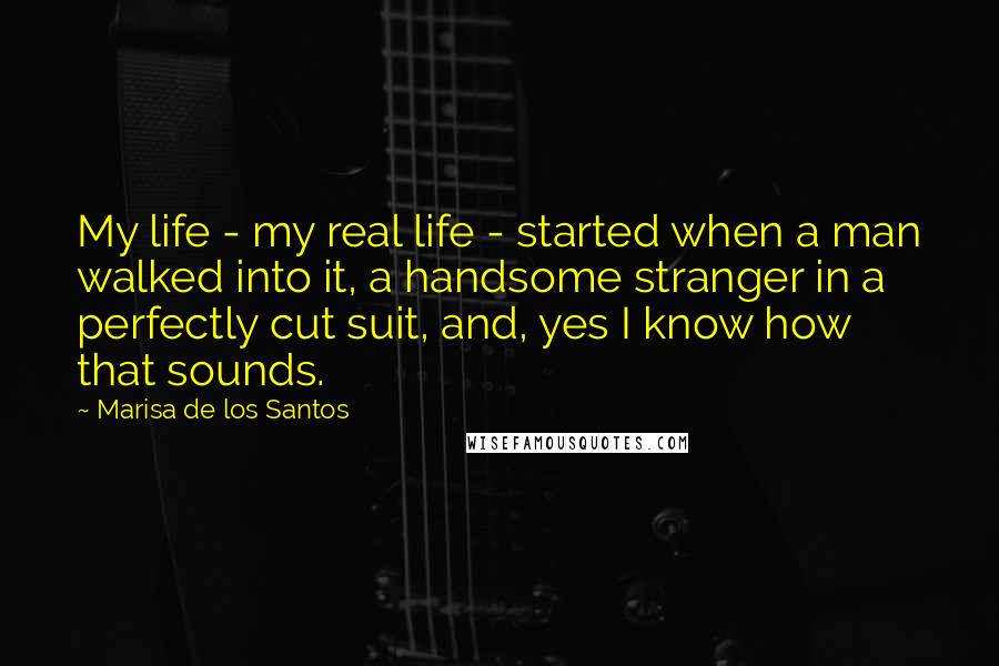 Marisa De Los Santos quotes: My life - my real life - started when a man walked into it, a handsome stranger in a perfectly cut suit, and, yes I know how that sounds.