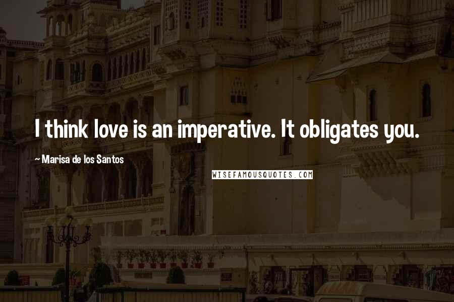 Marisa De Los Santos quotes: I think love is an imperative. It obligates you.