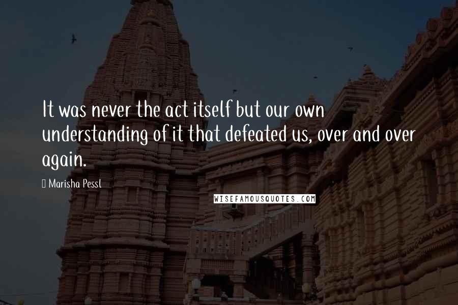 Marisha Pessl quotes: It was never the act itself but our own understanding of it that defeated us, over and over again.