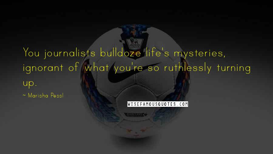 Marisha Pessl quotes: You journalists bulldoze life's mysteries, ignorant of what you're so ruthlessly turning up.