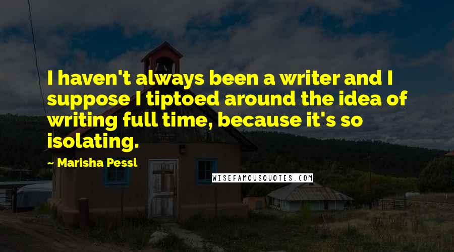 Marisha Pessl quotes: I haven't always been a writer and I suppose I tiptoed around the idea of writing full time, because it's so isolating.