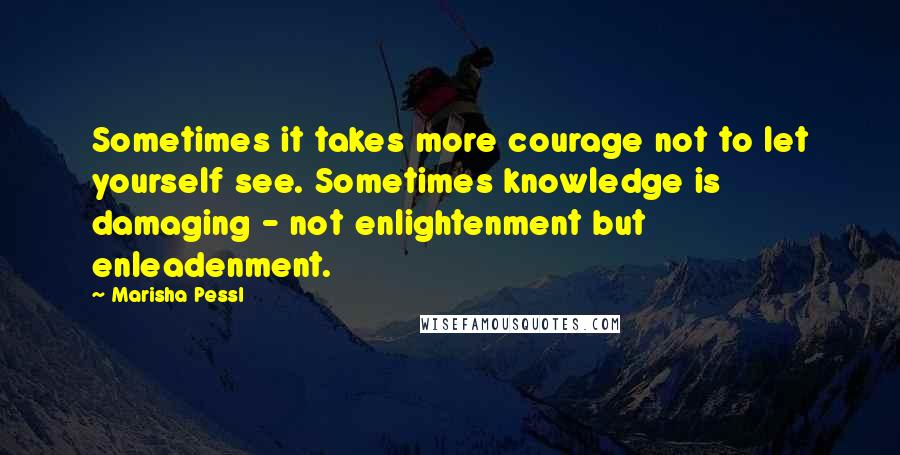 Marisha Pessl quotes: Sometimes it takes more courage not to let yourself see. Sometimes knowledge is damaging - not enlightenment but enleadenment.