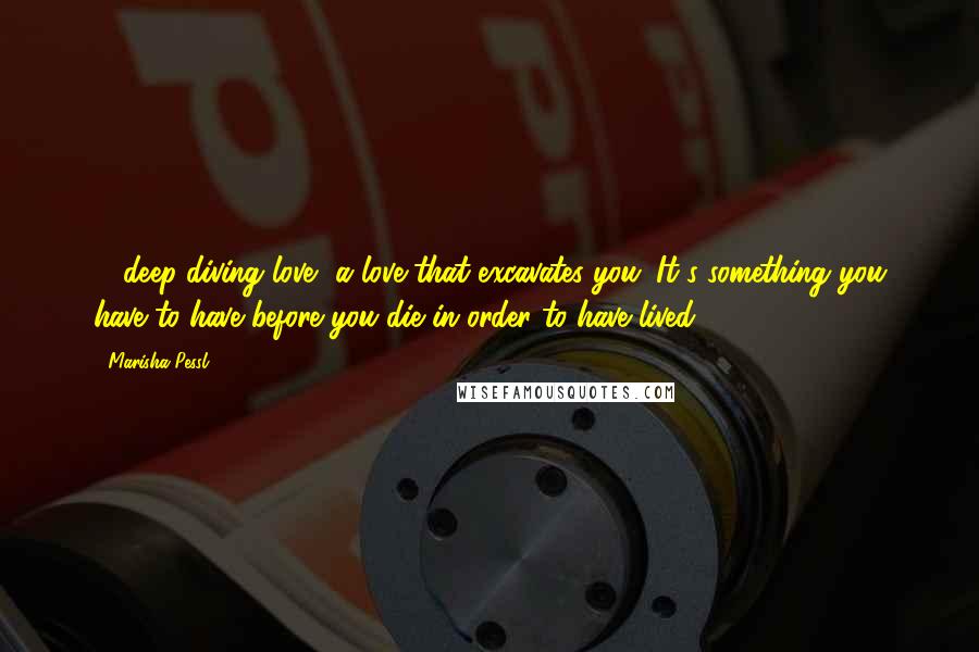 Marisha Pessl quotes: ... deep-diving love, a love that excavates you. It's something you have to have before you die in order to have lived.