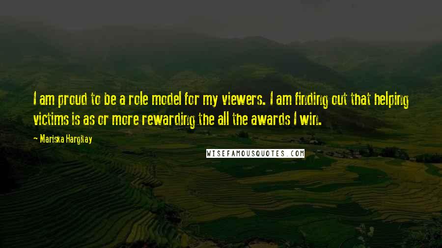 Mariska Hargitay quotes: I am proud to be a role model for my viewers. I am finding out that helping victims is as or more rewarding the all the awards I win.