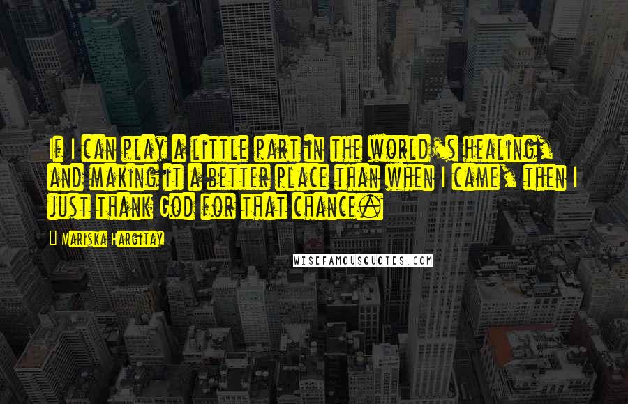 Mariska Hargitay quotes: If I can play a little part in the world's healing, and making it a better place than when I came, then I just thank God for that chance. Mariska Hargitay quotes: If I can play a little part in the world's healing, and making it a better place than when I came, then I just thank God for that chance.