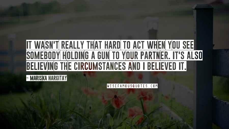 Mariska Hargitay quotes: It wasn't really that hard to act when you see somebody holding a gun to your partner. It's also believing the circumstances and I believed it. Mariska Hargitay quotes: It wasn't really that hard to act when you see somebody holding a gun to your partner. It's also believing the circumstances and I believed it.