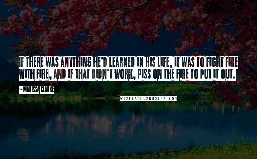 Marissa Clarke quotes: If there was anything he'd learned in his life, it was to fight fire with fire, and if that didn't work, piss on the fire to put it out. Marissa Clarke quotes: If there was anything he'd learned in his life, it was to fight fire with fire, and if that didn't work, piss on the fire to put it out.