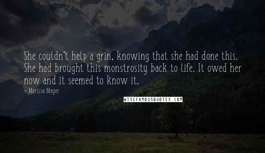 Marissa Meyer quotes: She couldn't help a grin, knowing that she had done this. She had brought this monstrosity back to life. It owed her now and it seemed to know it. Marissa Meyer quotes: She couldn't help a grin, knowing that she had done this. She had brought this monstrosity back to life. It owed her now and it seemed to know it.