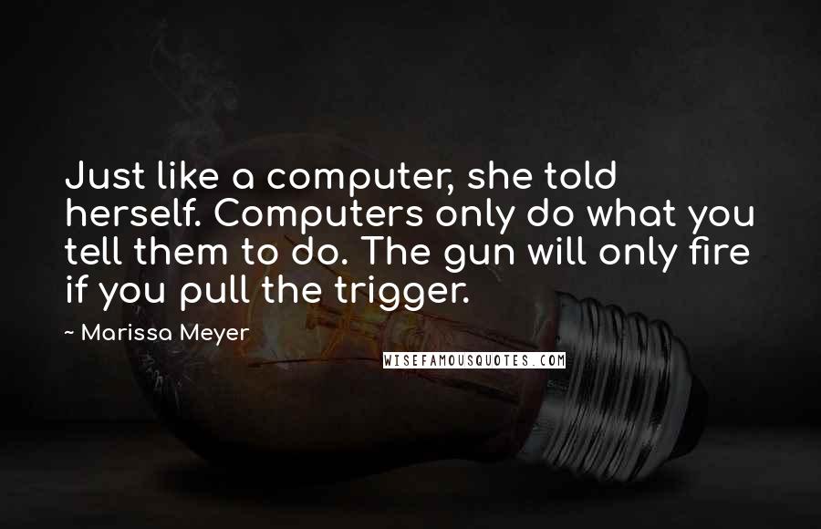 Marissa Meyer quotes: Just like a computer, she told herself. Computers only do what you tell them to do. The gun will only fire if you pull the trigger. Marissa Meyer quotes: Just like a computer, she told herself. Computers only do what you tell them to do. The gun will only fire if you pull the trigger.