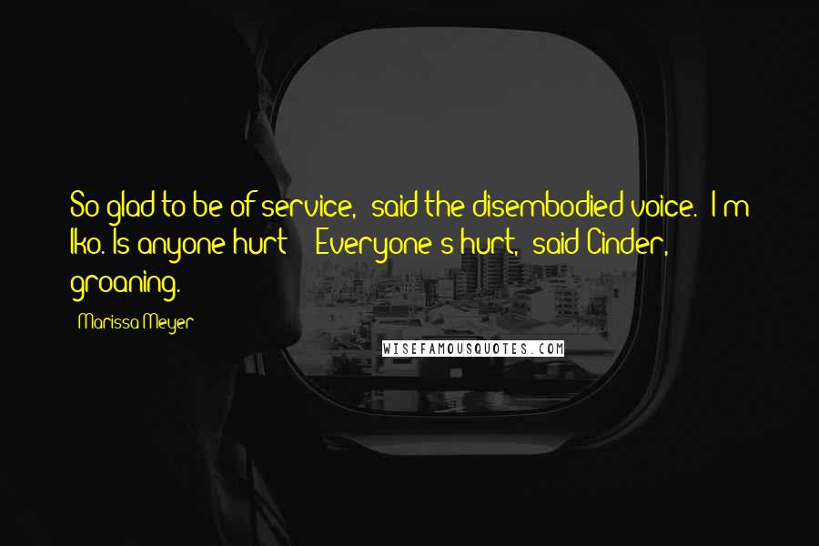 Marissa Meyer quotes: So glad to be of service," said the disembodied voice. "I'm Iko. Is anyone hurt?" "Everyone's hurt," said Cinder, groaning.