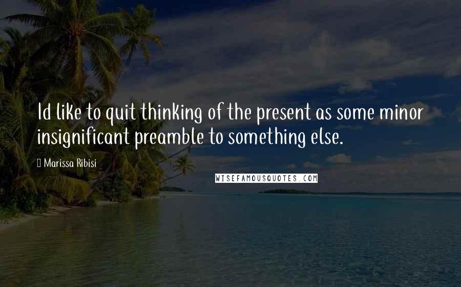 Marissa Ribisi quotes: Id like to quit thinking of the present as some minor insignificant preamble to something else.
