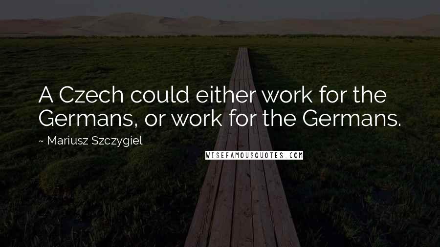 Mariusz Szczygiel quotes: A Czech could either work for the Germans, or work for the Germans.