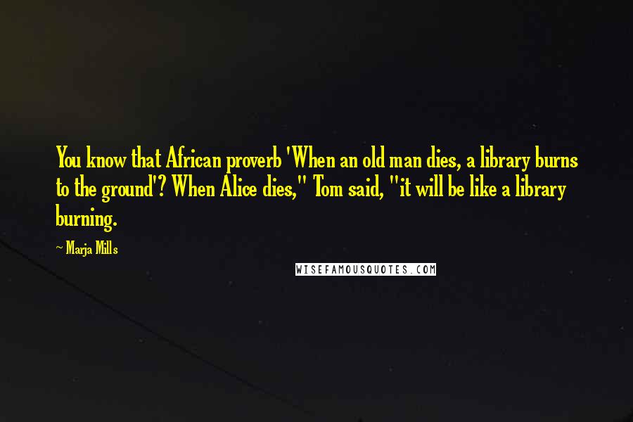 Marja Mills quotes: You know that African proverb 'When an old man dies, a library burns to the ground'? When Alice dies," Tom said, "it will be like a library burning.