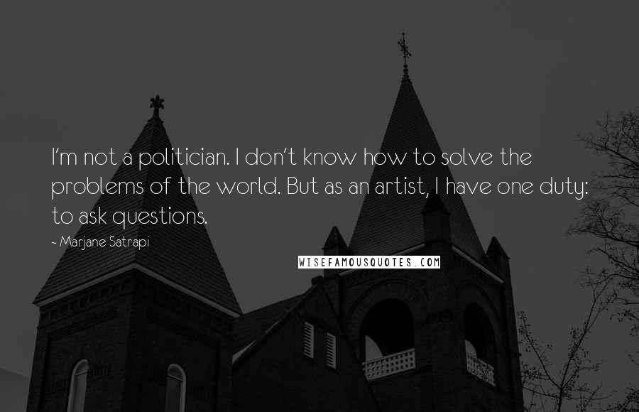 Marjane Satrapi quotes: I'm not a politician. I don't know how to solve the problems of the world. But as an artist, I have one duty: to ask questions. Marjane Satrapi quotes: I'm not a politician. I don't know how to solve the problems of the world. But as an artist, I have one duty: to ask questions.