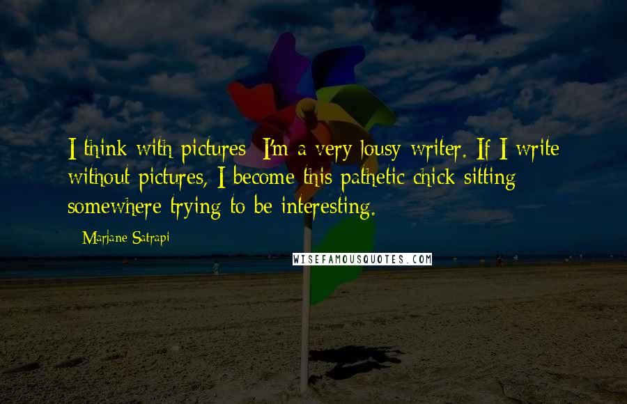 Marjane Satrapi quotes: I think with pictures; I'm a very lousy writer. If I write without pictures, I become this pathetic chick sitting somewhere trying to be interesting.