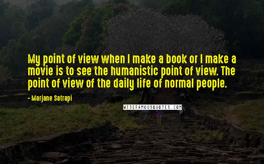 Marjane Satrapi quotes: My point of view when I make a book or I make a movie is to see the humanistic point of view. The point of view of the daily life