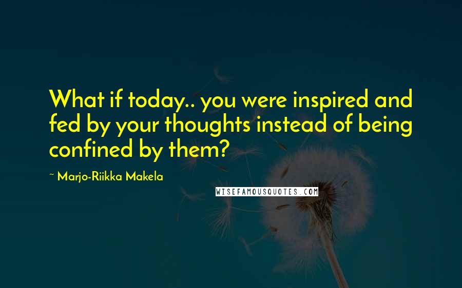 Marjo-Riikka Makela quotes: What if today.. you were inspired and fed by your thoughts instead of being confined by them?