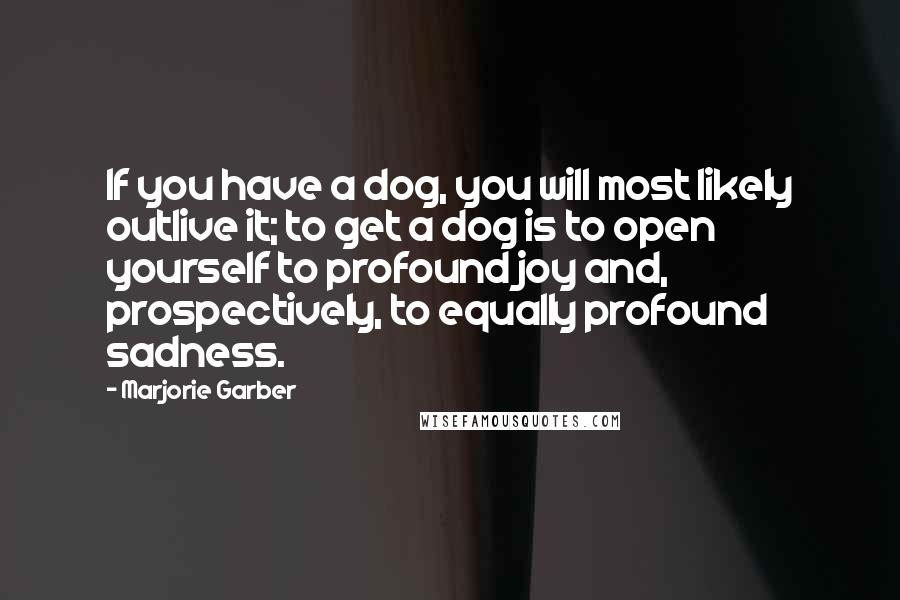 Marjorie Garber quotes: If you have a dog, you will most likely outlive it; to get a dog is to open yourself to profound joy and, prospectively, to equally profound sadness.