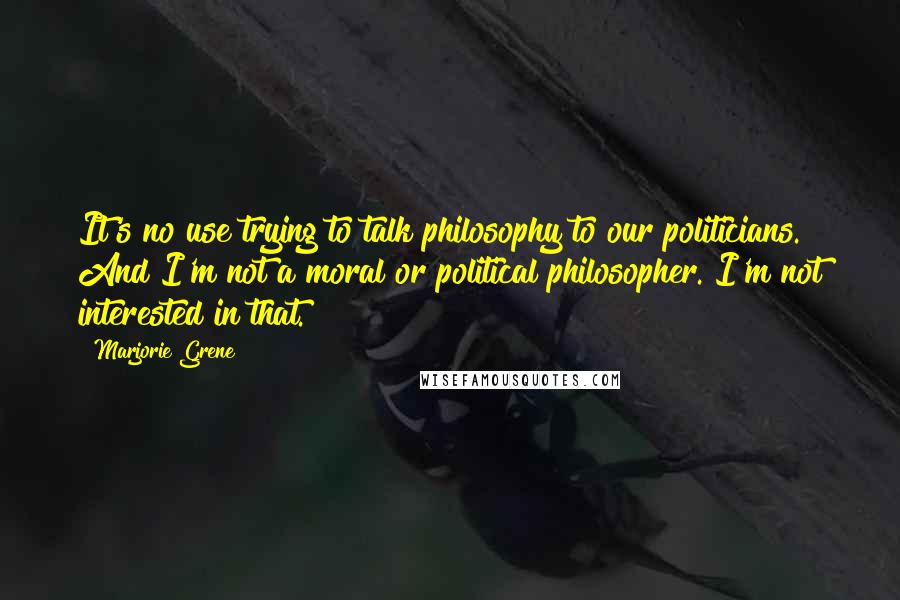 Marjorie Grene quotes: It's no use trying to talk philosophy to our politicians. And I'm not a moral or political philosopher. I'm not interested in that.