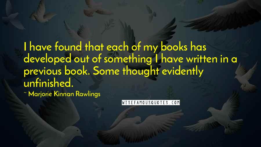 Marjorie Kinnan Rawlings quotes: I have found that each of my books has developed out of something I have written in a previous book. Some thought evidently unfinished.