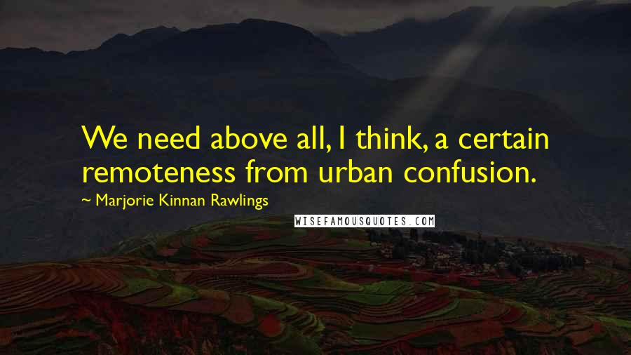 Marjorie Kinnan Rawlings quotes: We need above all, I think, a certain remoteness from urban confusion.