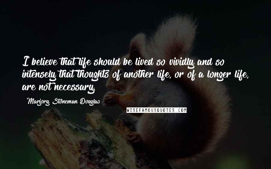 Marjory Stoneman Douglas quotes: I believe that life should be lived so vividly and so intensely that thoughts of another life, or of a longer life, are not necessary. Marjory Stoneman Douglas quotes: I believe that life should be lived so vividly and so intensely that thoughts of another life, or of a longer life, are not necessary.