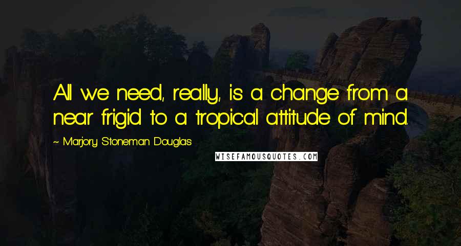 Marjory Stoneman Douglas quotes: All we need, really, is a change from a near frigid to a tropical attitude of mind.