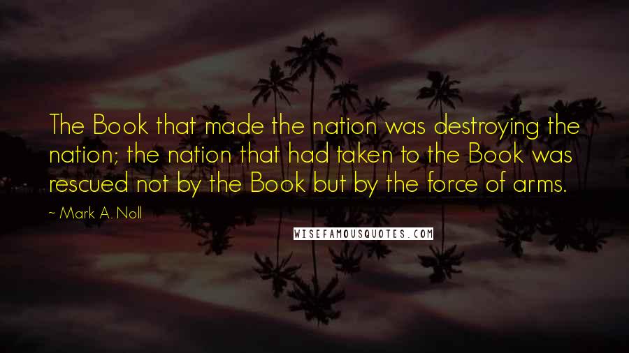 Mark A. Noll quotes: The Book that made the nation was destroying the nation; the nation that had taken to the Book was rescued not by the Book but by the force of arms.