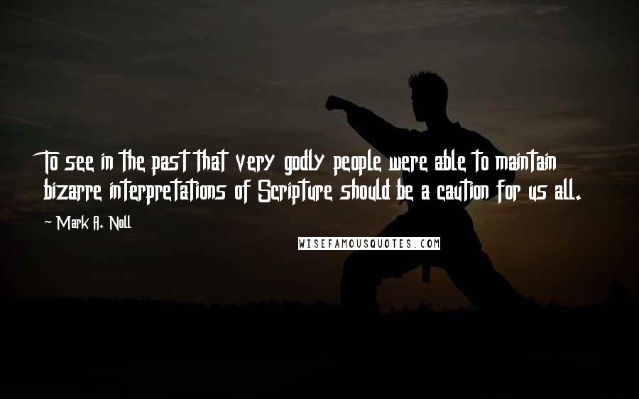 Mark A. Noll quotes: To see in the past that very godly people were able to maintain bizarre interpretations of Scripture should be a caution for us all.